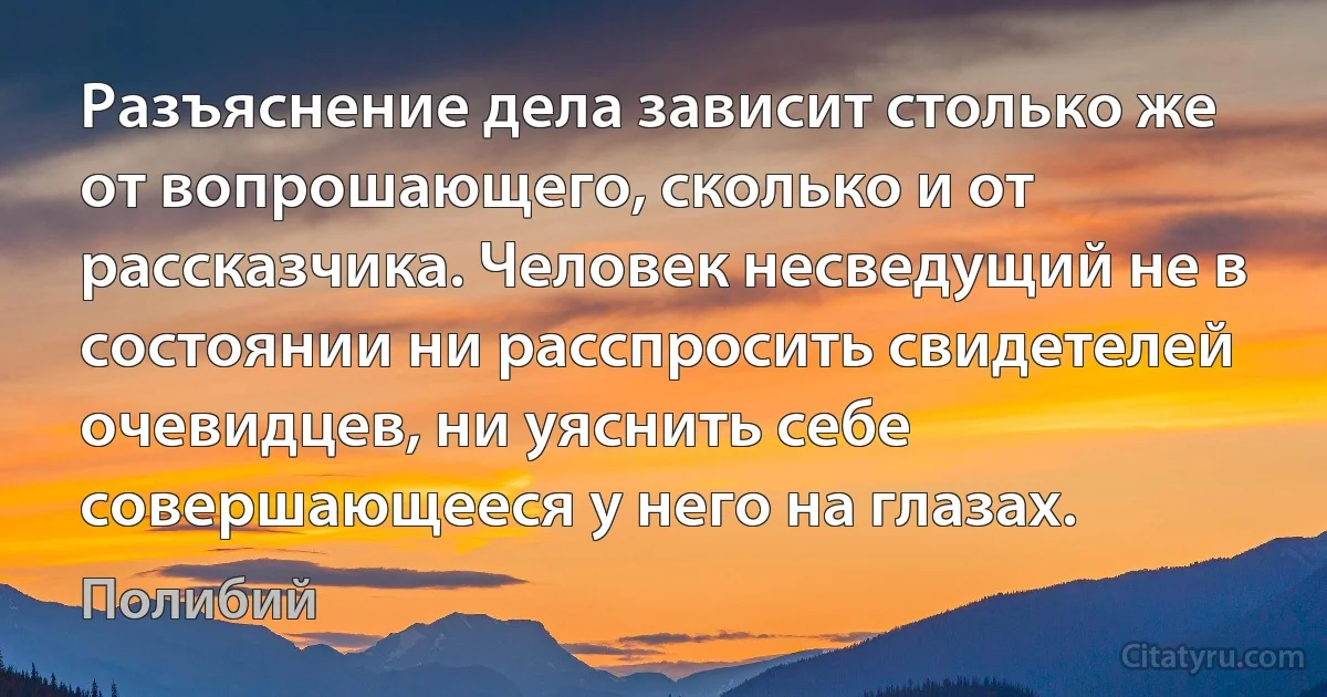 Разъяснение дела зависит столько же от вопрошающего, сколько и от рассказчика. Человек несведущий не в состоянии ни расспросить свидетелей очевидцев, ни уяснить себе совершающееся у него на глазах. (Полибий)