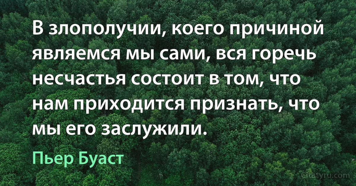 В злополучии, коего причиной являемся мы сами, вся горечь несчастья состоит в том, что нам приходится признать, что мы его заслужили. (Пьер Буаст)