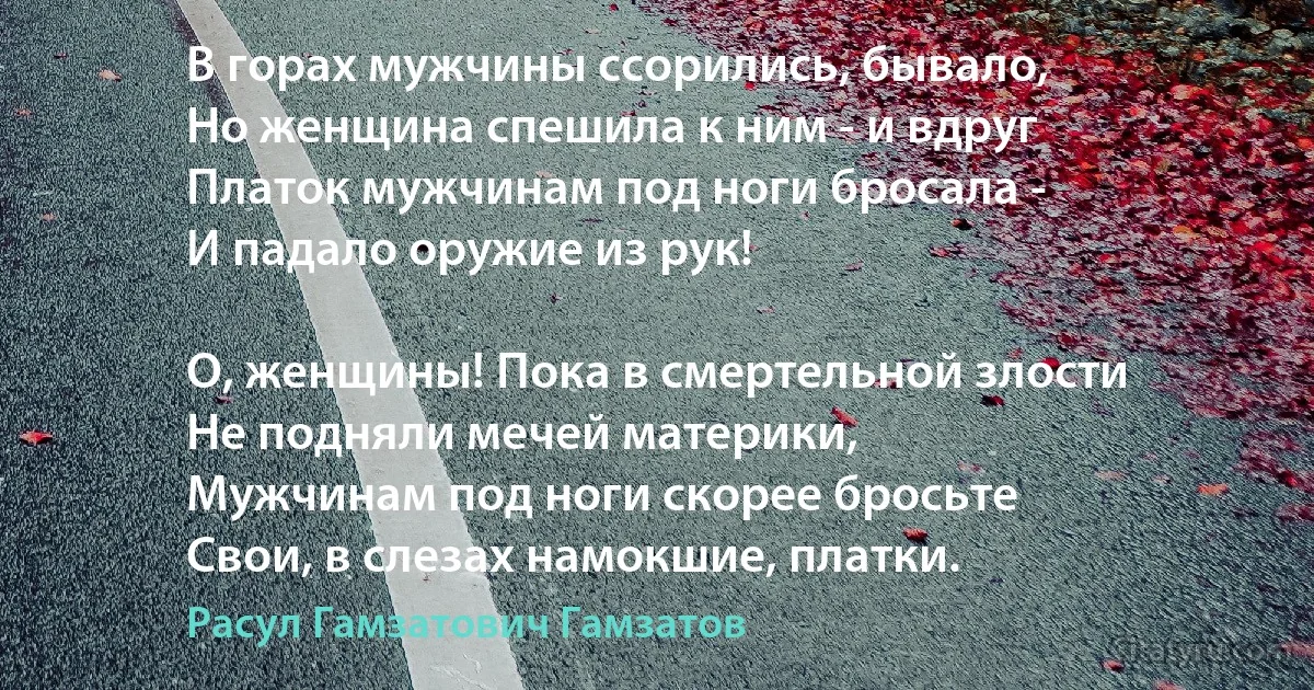 В горах мужчины ссорились, бывало,
Но женщина спешила к ним - и вдруг
Платок мужчинам под ноги бросала -
И падало оружие из рук!

О, женщины! Пока в смертельной злости
Не подняли мечей материки,
Мужчинам под ноги скорее бросьте
Свои, в слезах намокшие, платки. (Расул Гамзатович Гамзатов)