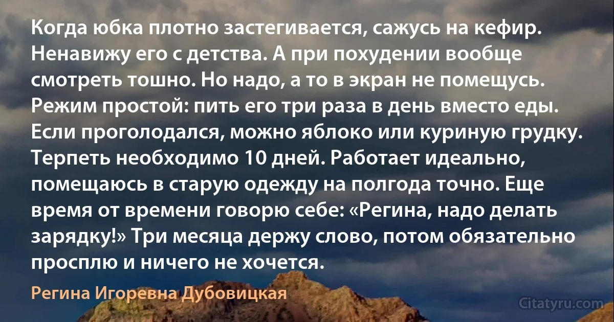 Когда юбка плотно застегивается, сажусь на кефир. Ненавижу его с детства. А при похудении вообще смотреть тошно. Но надо, а то в экран не помещусь. Режим простой: пить его три раза в день вместо еды. Если проголодался, можно яблоко или куриную грудку. Терпеть необходимо 10 дней. Работает идеально, помещаюсь в старую одежду на полгода точно. Еще время от времени говорю себе: «Регина, надо делать зарядку!» Три месяца держу слово, потом обязательно просплю и ничего не хочется. (Регина Игоревна Дубовицкая)