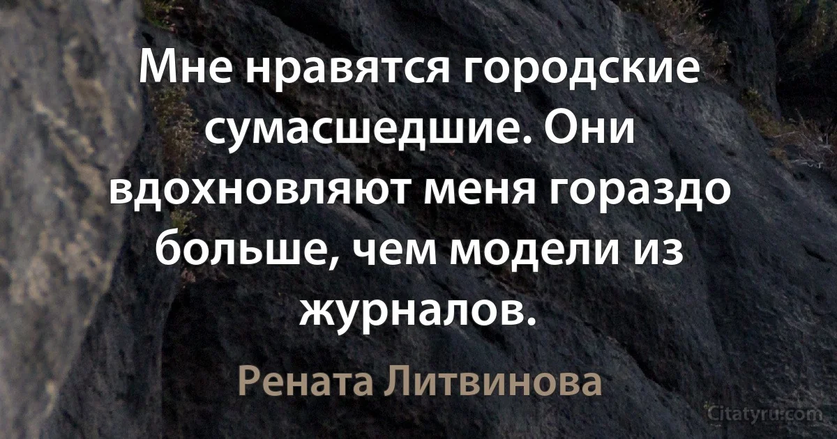 Мне нравятся городские сумасшедшие. Они вдохновляют меня гораздо больше, чем модели из журналов. (Рената Литвинова)