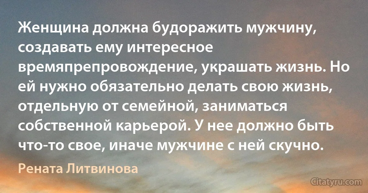 Женщина должна будоражить мужчину, создавать ему интересное времяпрепровождение, украшать жизнь. Но ей нужно обязательно делать свою жизнь, отдельную от семейной, заниматься собственной карьерой. У нее должно быть что-то свое, иначе мужчине с ней скучно. (Рената Литвинова)