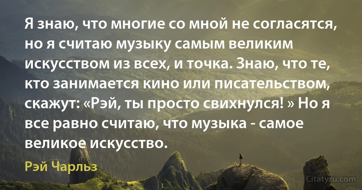 Я знаю, что многие со мной не согласятся, но я считаю музыку самым великим искусством из всех, и точка. Знаю, что те, кто занимается кино или писательством, скажут: «Рэй, ты просто свихнулся! » Но я все равно считаю, что музыка - самое великое искусство. (Рэй Чарльз)