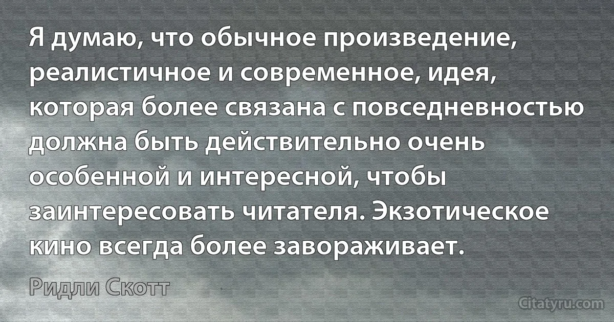 Я думаю, что обычное произведение, реалистичное и современное, идея, которая более связана с повседневностью должна быть действительно очень особенной и интересной, чтобы заинтересовать читателя. Экзотическое кино всегда более завораживает. (Ридли Скотт)