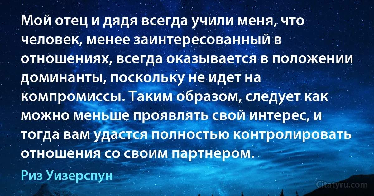 Мой отец и дядя всегда учили меня, что человек, менее заинтересованный в отношениях, всегда оказывается в положении доминанты, поскольку не идет на компромиссы. Таким образом, следует как можно меньше проявлять свой интерес, и тогда вам удастся полностью контролировать отношения со своим партнером. (Риз Уизерспун)