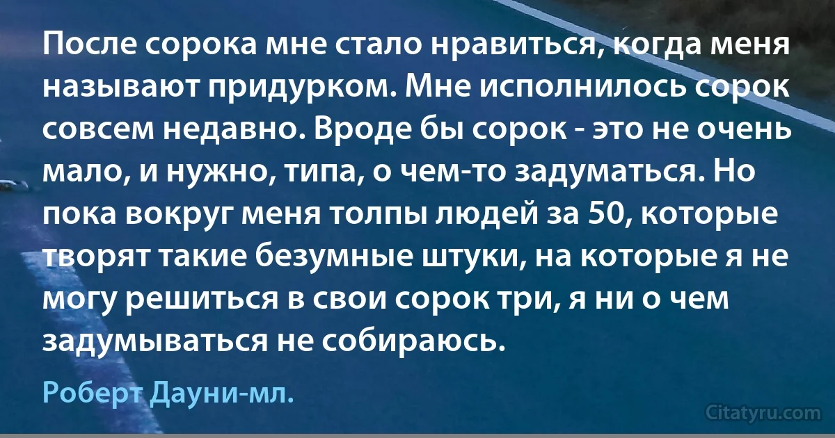 После сорока мне стало нравиться, когда меня называют придурком. Мне исполнилось сорок совсем недавно. Вроде бы сорок - это не очень мало, и нужно, типа, о чем-то задуматься. Но пока вокруг меня толпы людей за 50, которые творят такие безумные штуки, на которые я не могу решиться в свои сорок три, я ни о чем задумываться не собираюсь. (Роберт Дауни-мл.)