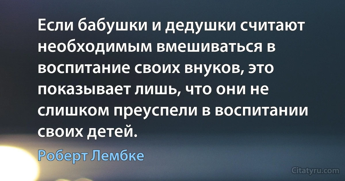 Если бабушки и дедушки считают необходимым вмешиваться в воспитание своих внуков, это показывает лишь, что они не слишком преуспели в воспитании своих детей. (Роберт Лембке)