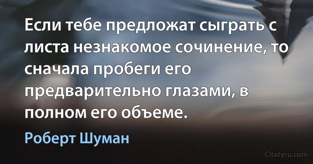 Если тебе предложат сыграть с листа незнакомое сочинение, то сначала пробеги его предварительно глазами, в полном его объеме. (Роберт Шуман)