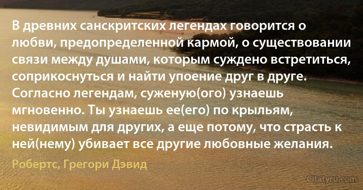 В древних санскритских легендах говорится о любви, предопределенной кармой, о существовании связи между душами, которым суждено встретиться, соприкоснуться и найти упоение друг в друге. Согласно легендам, суженую(ого) узнаешь мгновенно. Ты узнаешь ее(его) по крыльям, невидимым для других, а еще потому, что страсть к ней(нему) убивает все другие любовные желания. (Робертс, Грегори Дэвид)