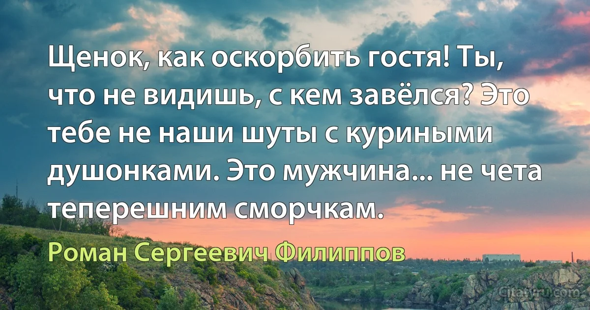 Щенок, как оскорбить гостя! Ты, что не видишь, с кем завёлся? Это тебе не наши шуты с куриными душонками. Это мужчина... не чета теперешним сморчкам. (Роман Сергеевич Филиппов)