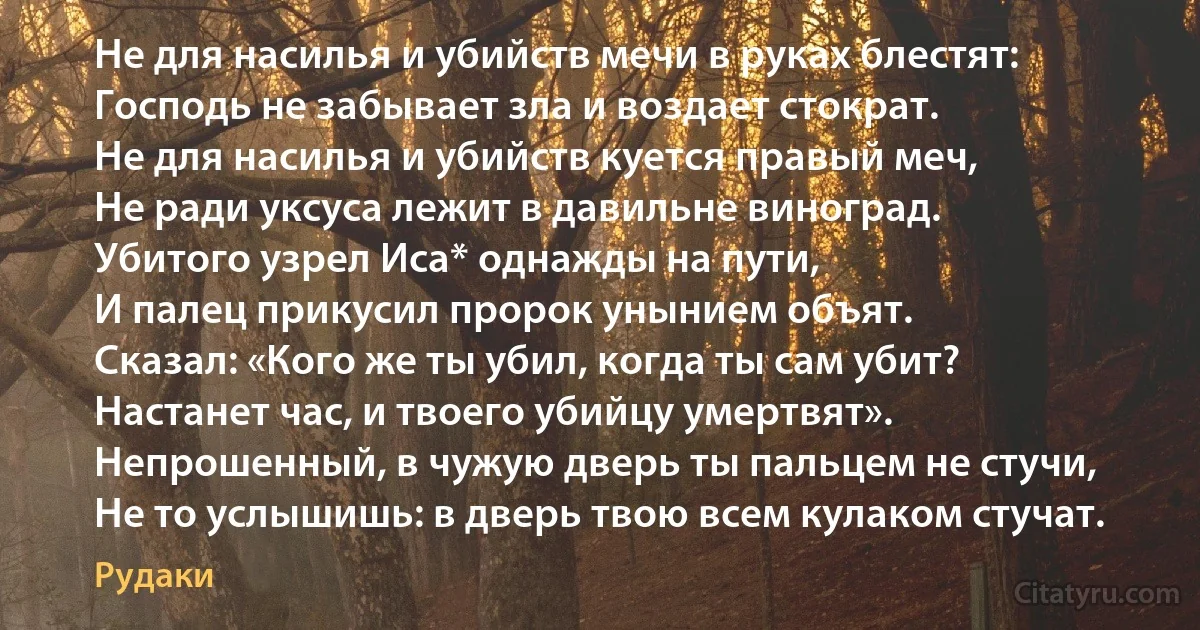 Не для насилья и убийств мечи в руках блестят:
Господь не забывает зла и воздает стократ.
Не для насилья и убийств куется правый меч,
Не ради уксуса лежит в давильне виноград.
Убитого узрел Иса* однажды на пути,
И палец прикусил пророк унынием объят.
Сказал: «Кого же ты убил, когда ты сам убит?
Настанет час, и твоего убийцу умертвят».
Непрошенный, в чужую дверь ты пальцем не стучи,
Не то услышишь: в дверь твою всем кулаком стучат. (Рудаки)