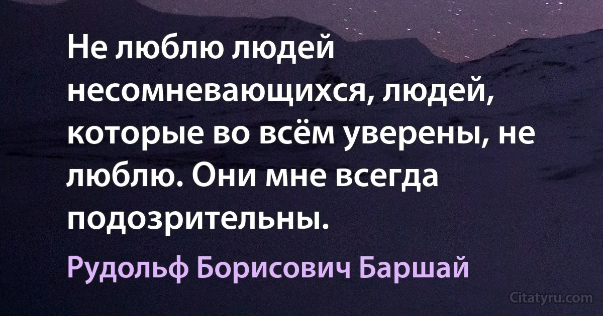 Не люблю людей несомневающихся, людей, которые во всём уверены, не люблю. Они мне всегда подозрительны. (Рудольф Борисович Баршай)