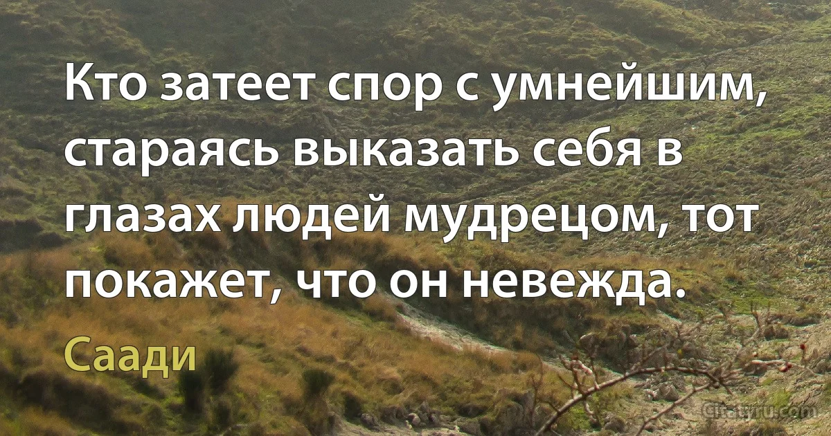 Кто затеет спор с умнейшим, стараясь выказать себя в глазах людей мудрецом, тот покажет, что он невежда. (Саади)