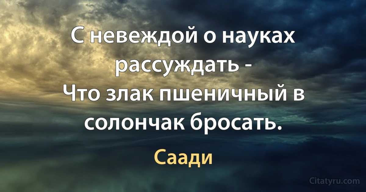 С невеждой о науках рассуждать -
Что злак пшеничный в солончак бросать. (Саади)