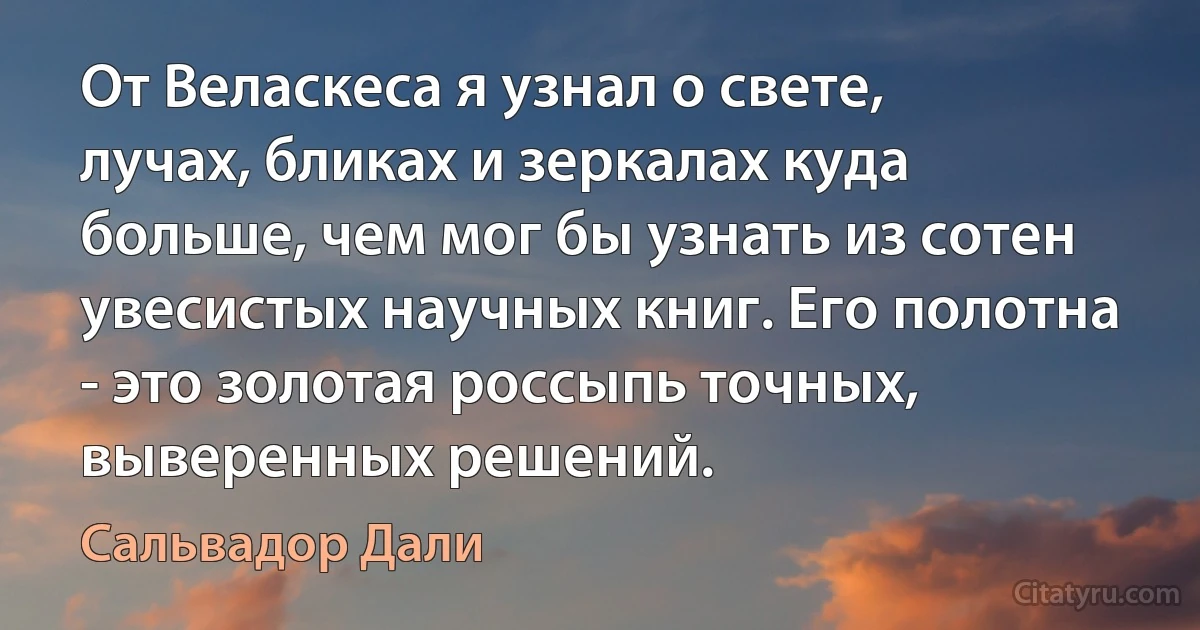 От Веласкеса я узнал о свете, лучах, бликах и зеркалах куда больше, чем мог бы узнать из сотен увесистых научных книг. Его полотна - это золотая россыпь точных, выверенных решений. (Сальвадор Дали)