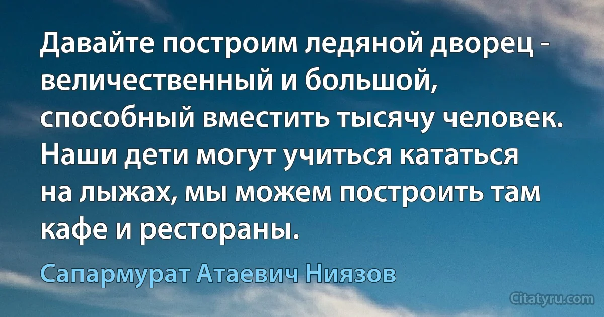 Давайте построим ледяной дворец - величественный и большой, способный вместить тысячу человек. Наши дети могут учиться кататься на лыжах, мы можем построить там кафе и рестораны. (Сапармурат Атаевич Ниязов)