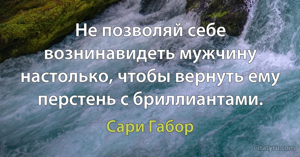 Не позволяй себе вознинавидеть мужчину настолько, чтобы вернуть ему перстень с бриллиантами. (Сари Габор)