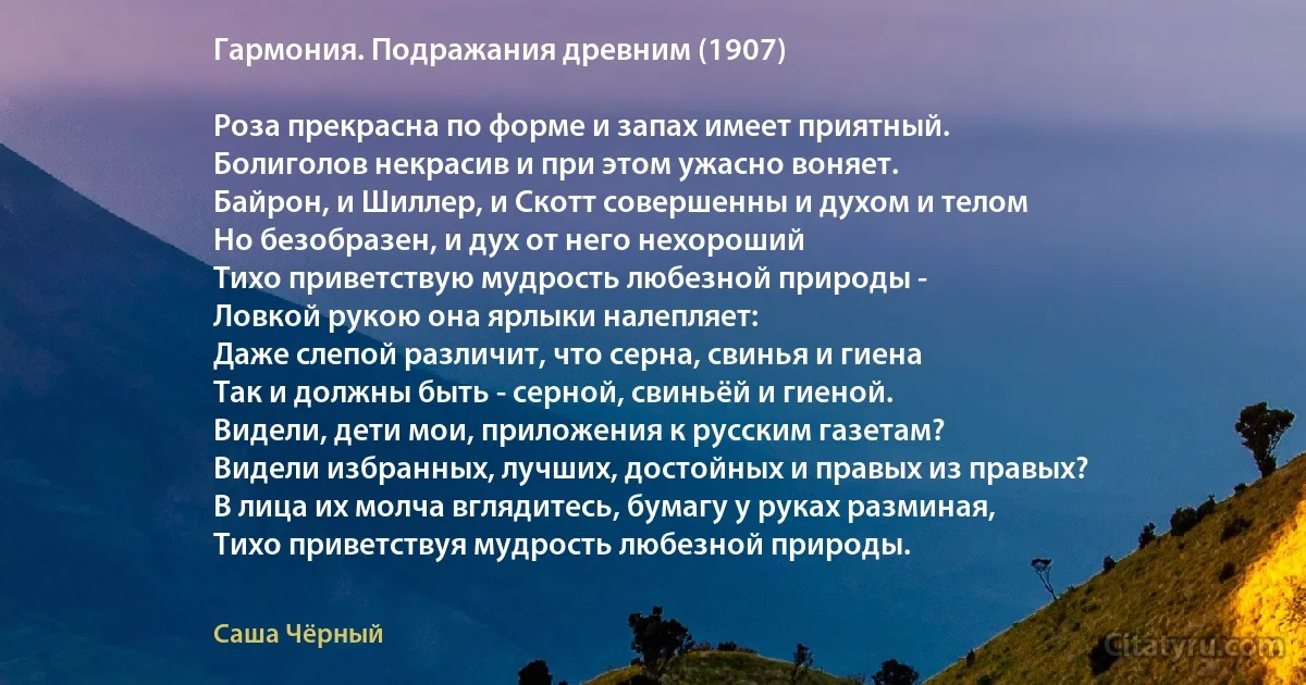 Гармония. Подражания древним (1907)

Роза прекрасна по форме и запах имеет приятный.
Болиголов некрасив и при этом ужасно воняет.
Байрон, и Шиллер, и Скотт совершенны и духом и телом
Но безобразен, и дух от него нехороший
Тихо приветствую мудрость любезной природы - 
Ловкой рукою она ярлыки налепляет:
Даже слепой различит, что серна, свинья и гиена
Так и должны быть - серной, свиньёй и гиеной.
Видели, дети мои, приложения к русским газетам?
Видели избранных, лучших, достойных и правых из правых?
В лица их молча вглядитесь, бумагу у руках разминая,
Тихо приветствуя мудрость любезной природы. (Саша Чёрный)