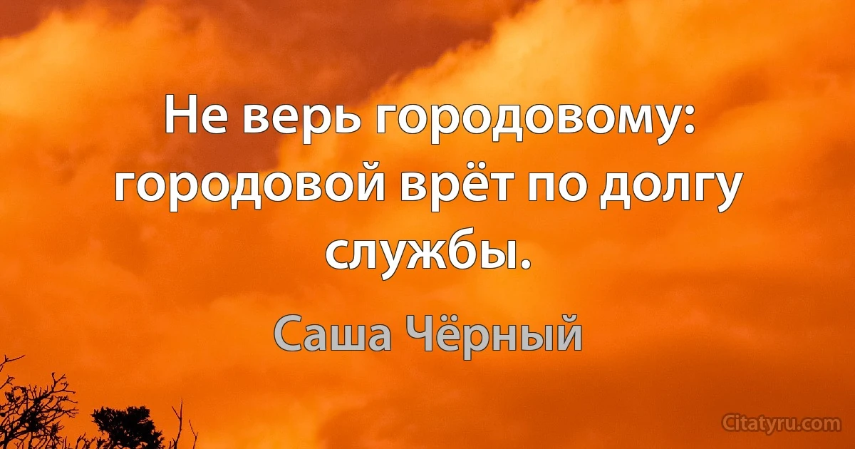 Не верь городовому: городовой врёт по долгу службы. (Саша Чёрный)