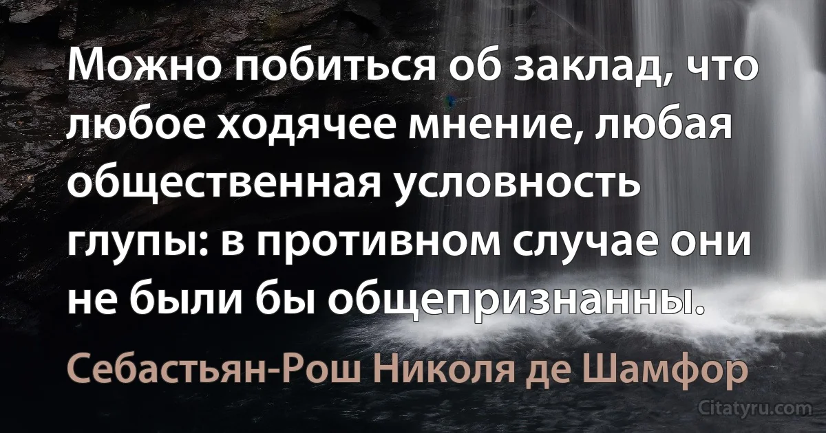 Можно побиться об заклад, что любое ходячее мнение, любая общественная условность глупы: в противном случае они не были бы общепризнанны. (Себастьян-Рош Николя де Шамфор)