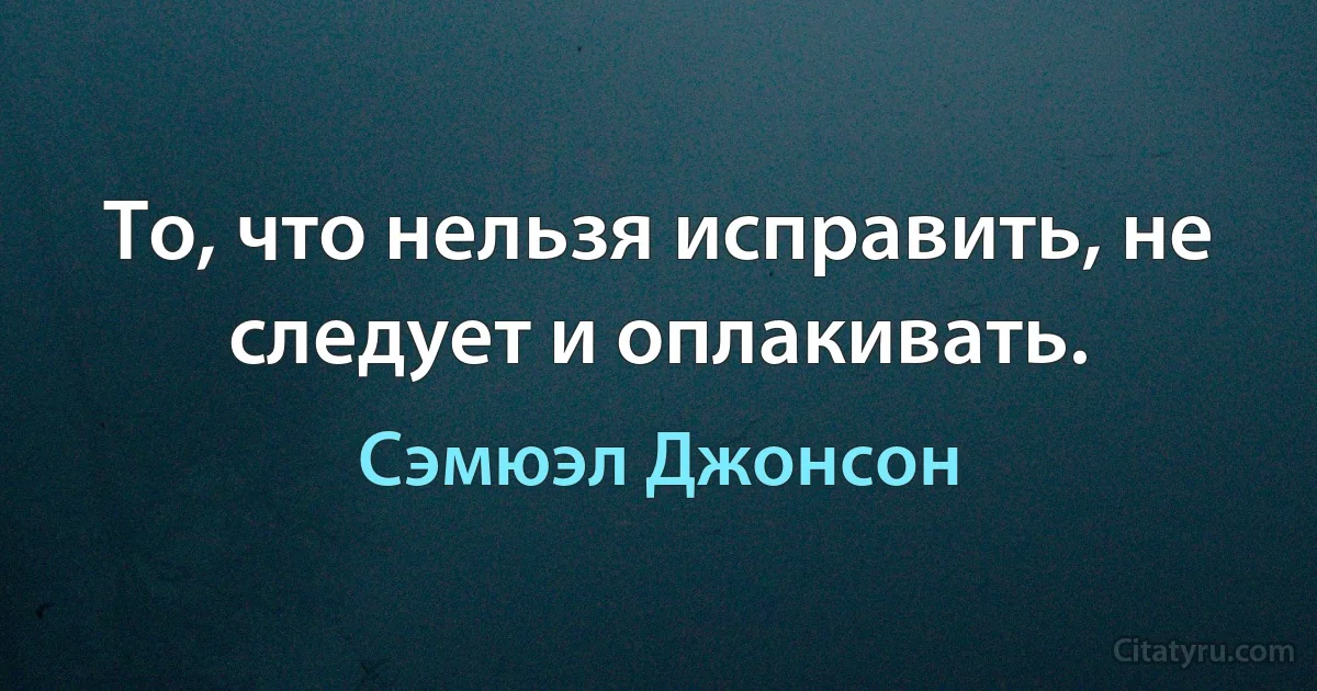 То, что нельзя исправить, не следует и оплакивать. (Сэмюэл Джонсон)