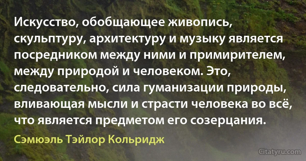 Искусство, обобщающее живопись, скульптуру, архитектуру и музыку является посредником между ними и примирителем, между природой и человеком. Это, следовательно, сила гуманизации природы, вливающая мысли и страсти человека во всё, что является предметом его созерцания. (Сэмюэль Тэйлор Кольридж)