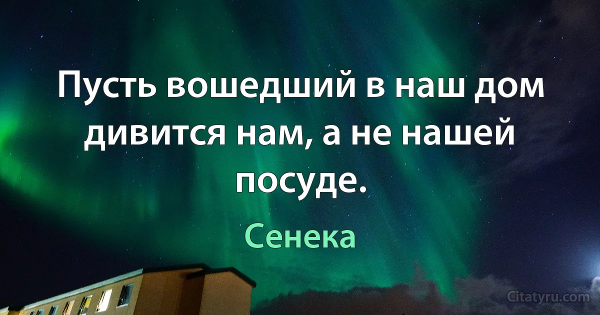 Пусть вошедший в наш дом дивится нам, а не нашей посуде. (Сенека)