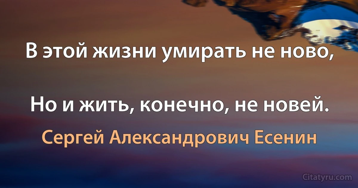 В этой жизни умирать не ново,

Но и жить, конечно, не новей. (Сергей Александрович Есенин)