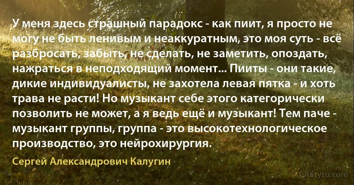 У меня здесь страшный парадокс - как пиит, я просто не могу не быть ленивым и неаккуратным, это моя суть - всё разбросать, забыть, не сделать, не заметить, опоздать, нажраться в неподходящий момент... Пииты - они такие, дикие индивидуалисты, не захотела левая пятка - и хоть трава не расти! Но музыкант себе этого категорически позволить не может, а я ведь ещё и музыкант! Тем паче - музыкант группы, группа - это высокотехнологическое производство, это нейрохирургия. (Сергей Александрович Калугин)