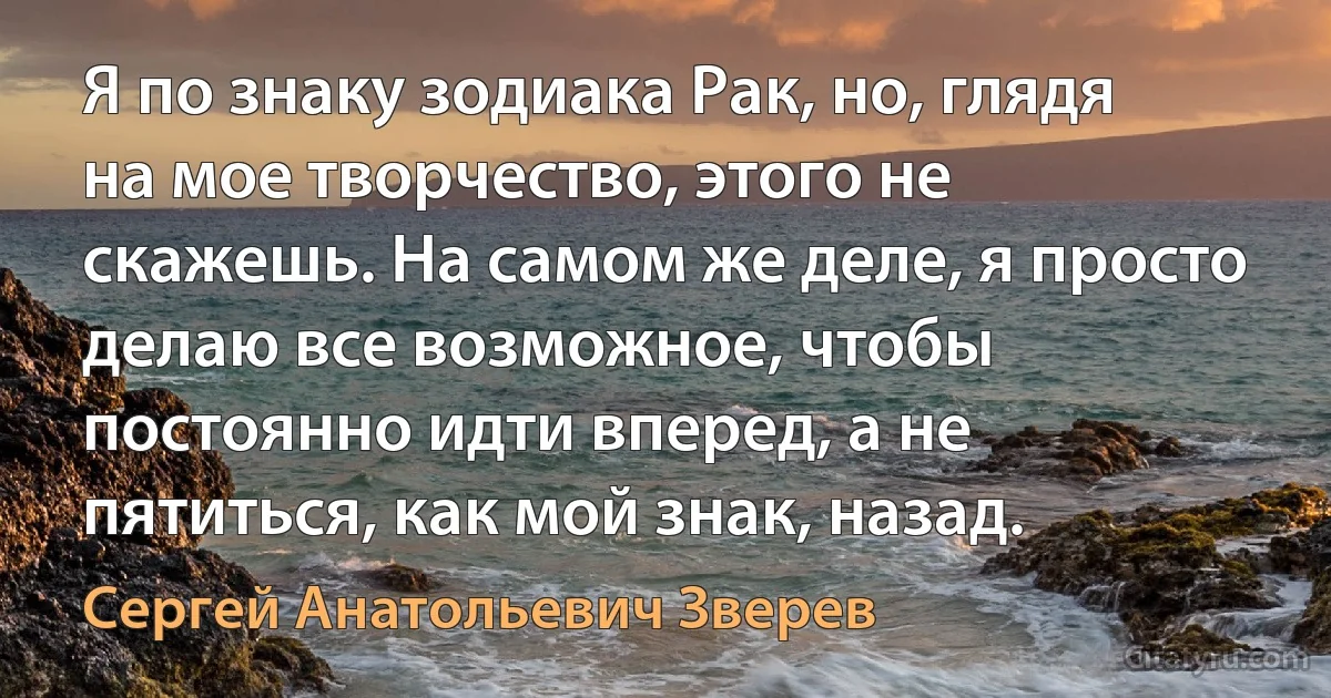 Я по знаку зодиака Рак, но, глядя на мое творчество, этого не скажешь. На самом же деле, я просто делаю все возможное, чтобы постоянно идти вперед, а не пятиться, как мой знак, назад. (Сергей Анатольевич Зверев)