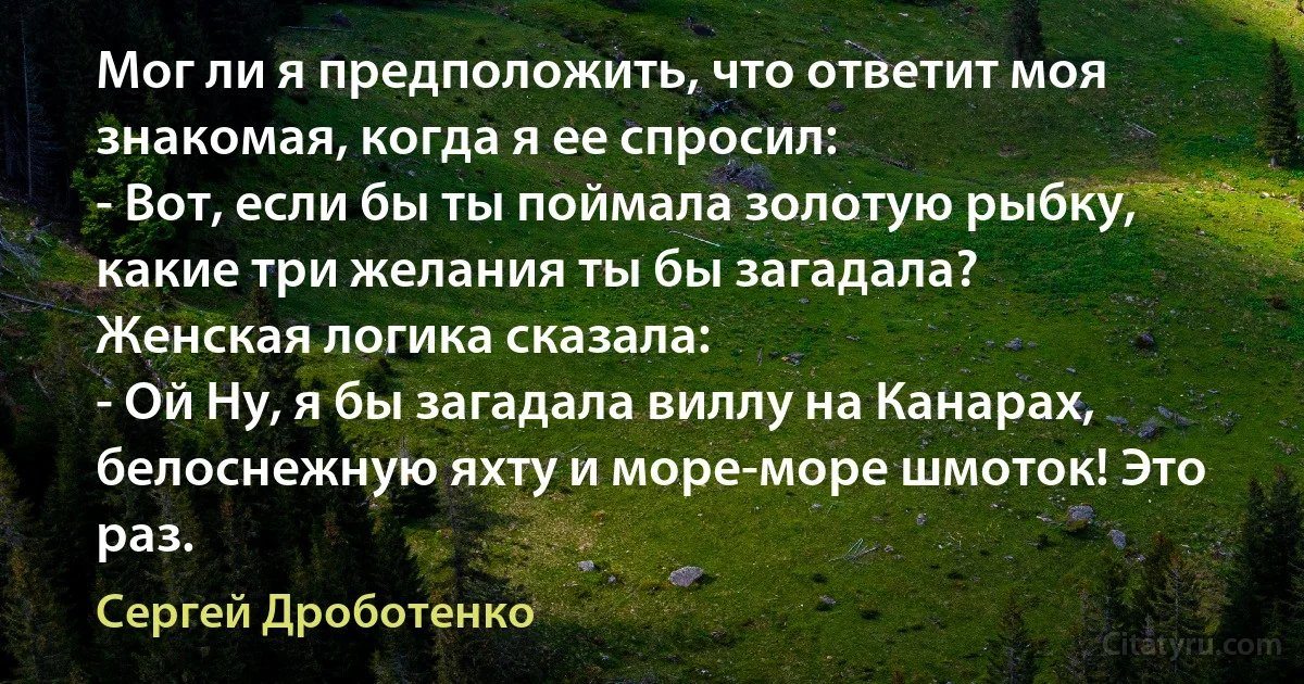 Мог ли я предположить, что ответит моя знакомая, когда я ее спросил:
- Вот, если бы ты поймала золотую рыбку, какие три желания ты бы загадала?
Женская логика сказала:
- Ой Ну, я бы загадала виллу на Канарах, белоснежную яхту и море-море шмоток! Это раз. (Сергей Дроботенко)