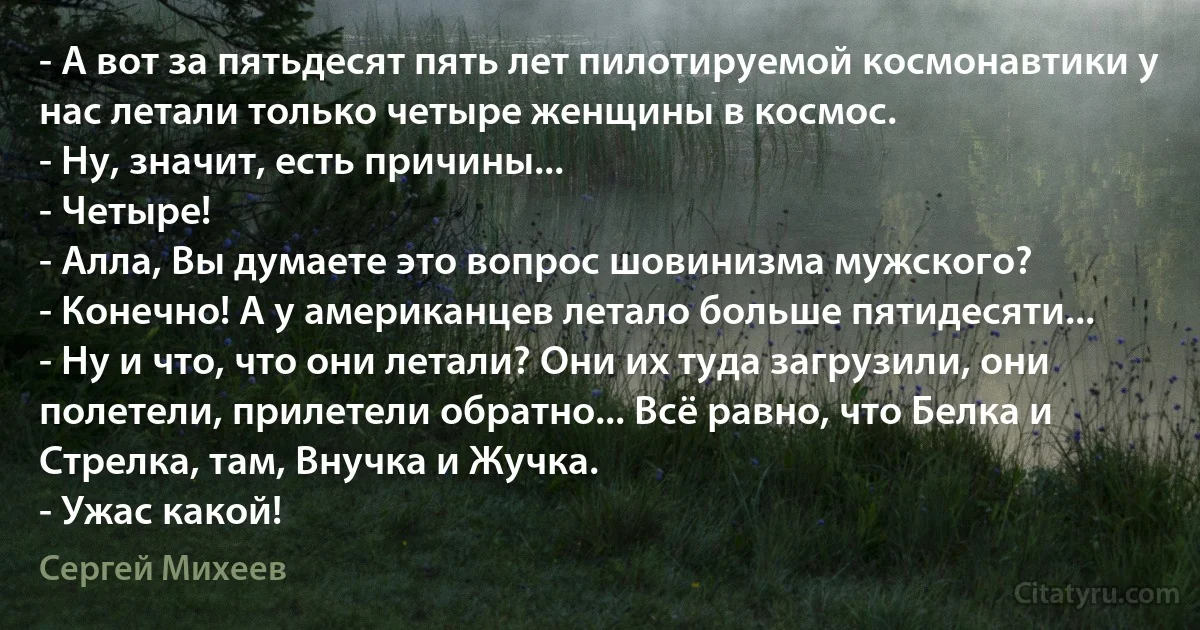 - А вот за пятьдесят пять лет пилотируемой космонавтики у нас летали только четыре женщины в космос.
- Ну, значит, есть причины...
- Четыре!
- Алла, Вы думаете это вопрос шовинизма мужского?
- Конечно! А у американцев летало больше пятидесяти...
- Ну и что, что они летали? Они их туда загрузили, они полетели, прилетели обратно... Всё равно, что Белка и Стрелка, там, Внучка и Жучка.
- Ужас какой! (Сергей Михеев)