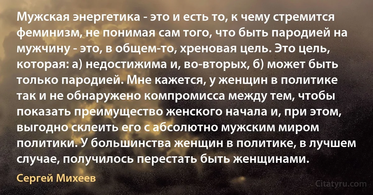 Мужская энергетика - это и есть то, к чему стремится феминизм, не понимая сам того, что быть пародией на мужчину - это, в общем-то, хреновая цель. Это цель, которая: а) недостижима и, во-вторых, б) может быть только пародией. Мне кажется, у женщин в политике так и не обнаружено компромисса между тем, чтобы показать преимущество женского начала и, при этом, выгодно склеить его с абсолютно мужским миром политики. У большинства женщин в политике, в лучшем случае, получилось перестать быть женщинами. (Сергей Михеев)