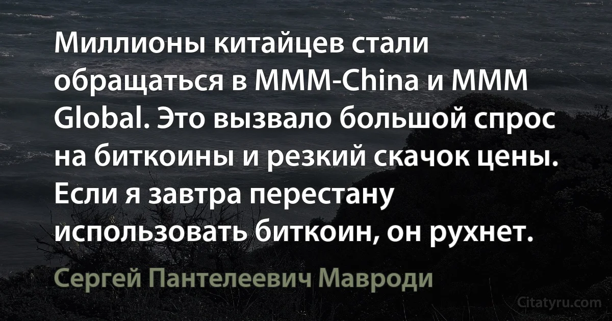 Миллионы китайцев стали обращаться в MMM-China и MMM Global. Это вызвало большой спрос на биткоины и резкий скачок цены. Если я завтра перестану использовать биткоин, он рухнет. (Сергей Пантелеевич Мавроди)