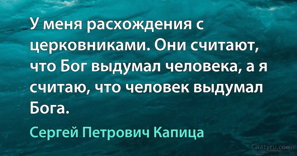 У меня расхождения с церковниками. Они считают, что Бог выдумал человека, а я считаю, что человек выдумал Бога. (Сергей Петрович Капица)