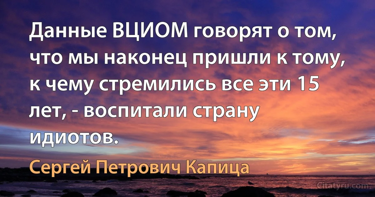 Данные ВЦИОМ говорят о том, что мы наконец пришли к тому, к чему стремились все эти 15 лет, - воспитали страну идиотов. (Сергей Петрович Капица)