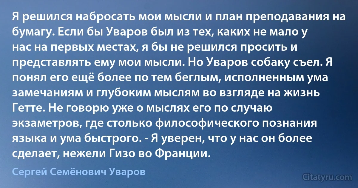 Я решился набросать мои мысли и план преподавания на бумагу. Если бы Уваров был из тех, каких не мало у нас на первых местах, я бы не решился просить и представлять ему мои мысли. Но Уваров собаку съел. Я понял его ещё более по тем беглым, исполненным ума замечаниям и глубоким мыслям во взгляде на жизнь Гетте. Не говорю уже о мыслях его по случаю экзаметров, где столько философического познания языка и ума быстрого. - Я уверен, что у нас он более сделает, нежели Гизо во Франции. (Сергей Семёнович Уваров)