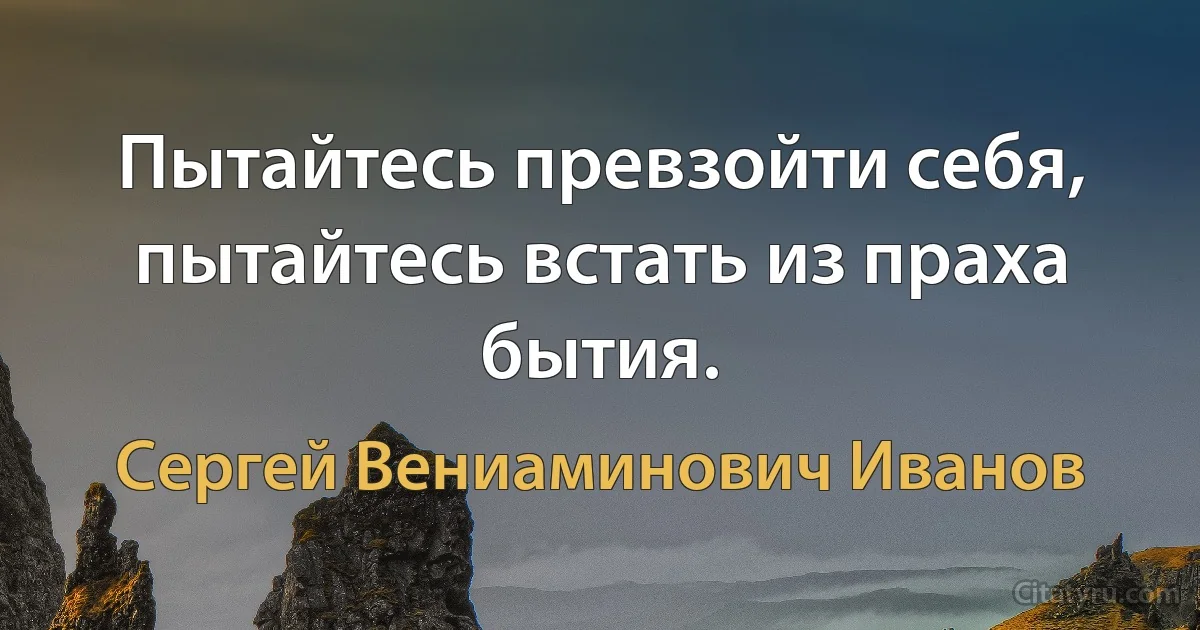 Пытайтесь превзойти себя,
пытайтесь встать из праха бытия. (Сергей Вениаминович Иванов)