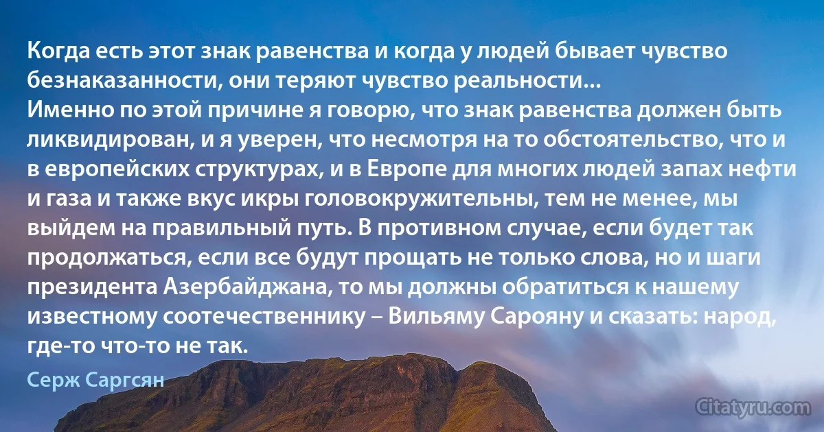 Когда есть этот знак равенства и когда у людей бывает чувство безнаказанности, они теряют чувство реальности...
Именно по этой причине я говорю, что знак равенства должен быть ликвидирован, и я уверен, что несмотря на то обстоятельство, что и в европейских структурах, и в Европе для многих людей запах нефти и газа и также вкус икры головокружительны, тем не менее, мы выйдем на правильный путь. В противном случае, если будет так продолжаться, если все будут прощать не только слова, но и шаги президента Азербайджана, то мы должны обратиться к нашему известному соотечественнику – Вильяму Сарояну и сказать: народ, где-то что-то не так. (Серж Саргсян)