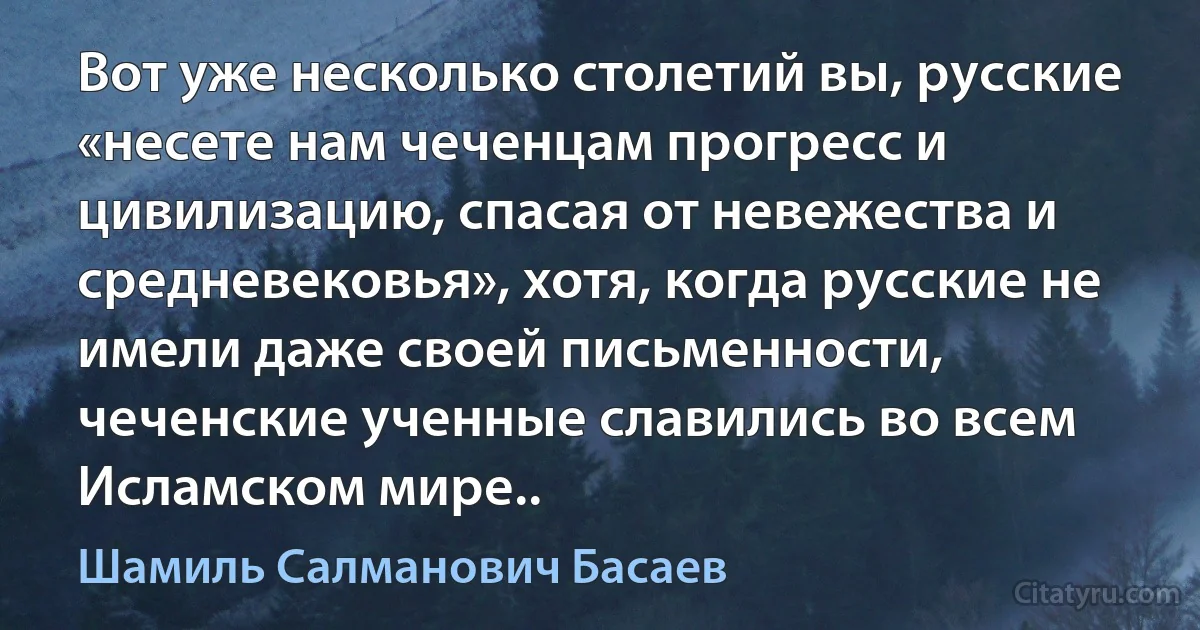 Вот уже несколько столетий вы, русские «несете нам чеченцам прогресс и цивилизацию, спасая от невежества и средневековья», хотя, когда русские не имели даже своей письменности, чеченские ученные славились во всем Исламском мире.. (Шамиль Салманович Басаев)