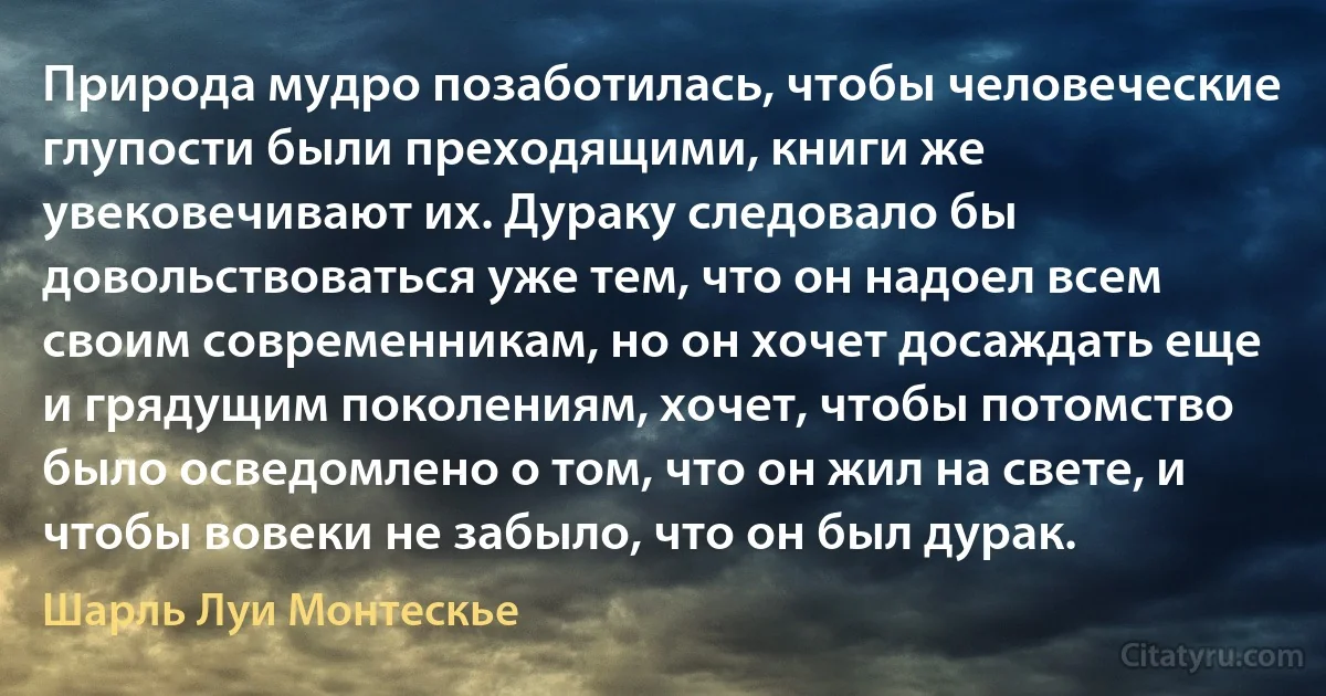 Природа мудро позаботилась, чтобы человеческие глупости были преходящими, книги же увековечивают их. Дураку следовало бы довольствоваться уже тем, что он надоел всем своим современникам, но он хочет досаждать еще и грядущим поколениям, хочет, чтобы потомство было осведомлено о том, что он жил на свете, и чтобы вовеки не забыло, что он был дурак. (Шарль Луи Монтескье)