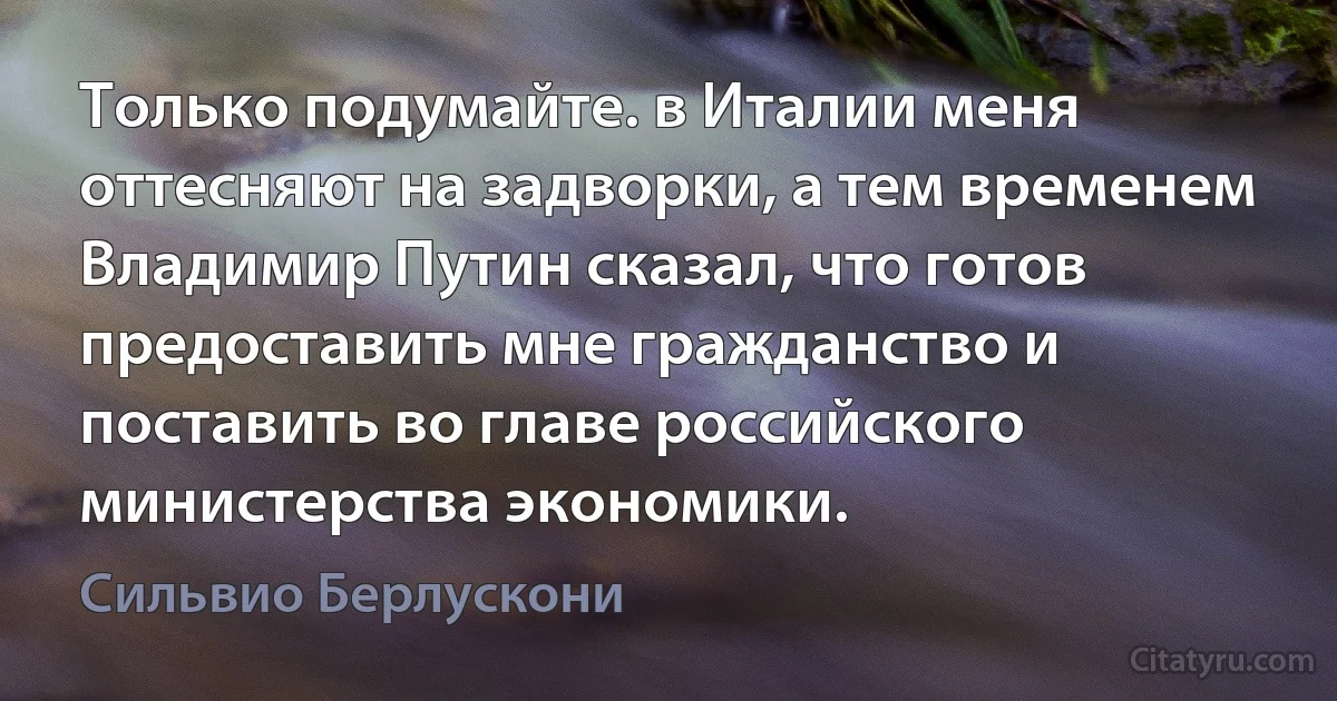 Только подумайте. в Италии меня оттесняют на задворки, а тем временем Владимир Путин сказал, что готов предоставить мне гражданство и поставить во главе российского министерства экономики. (Сильвио Берлускони)