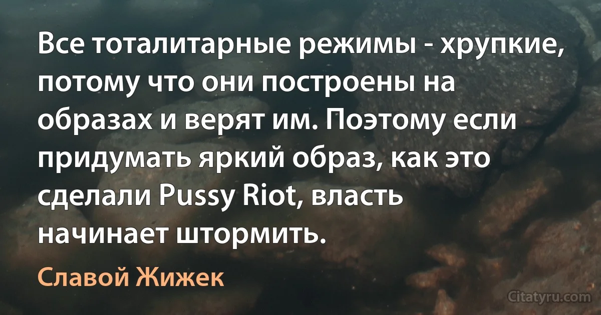 Все тоталитарные режимы - хрупкие, потому что они построены на образах и верят им. Поэтому если придумать яркий образ, как это сделали Pussy Riot, власть начинает штормить. (Славой Жижек)