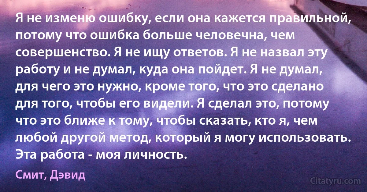 Я не изменю ошибку, если она кажется правильной, потому что ошибка больше человечна, чем совершенство. Я не ищу ответов. Я не назвал эту работу и не думал, куда она пойдет. Я не думал, для чего это нужно, кроме того, что это сделано для того, чтобы его видели. Я сделал это, потому что это ближе к тому, чтобы сказать, кто я, чем любой другой метод, который я могу использовать. Эта работа - моя личность. (Смит, Дэвид)