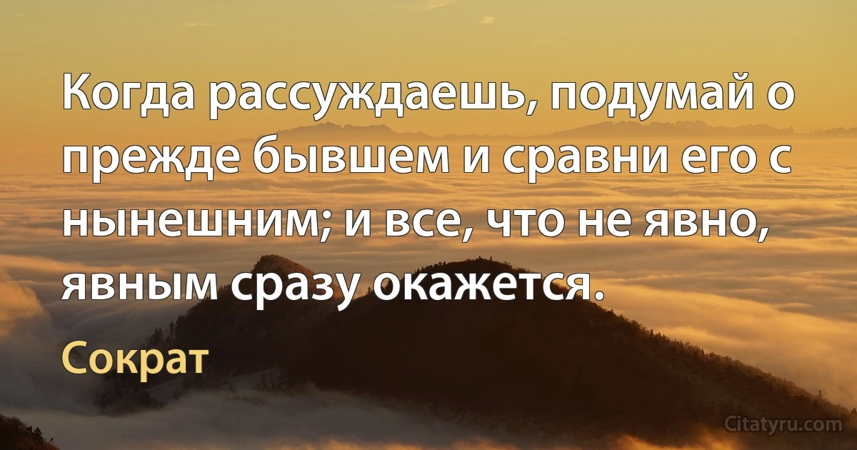 Когда рассуждаешь, подумай о прежде бывшем и сравни его с нынешним; и все, что не явно, явным сразу окажется. (Сократ)