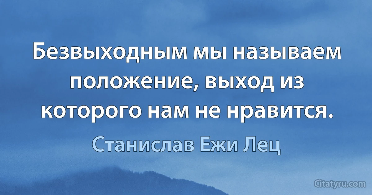 Безвыходным мы называем положение, выход из которого нам не нравится. (Станислав Ежи Лец)