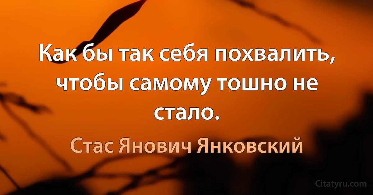 Как бы так себя похвалить, чтобы самому тошно не стало. (Стас Янович Янковский)