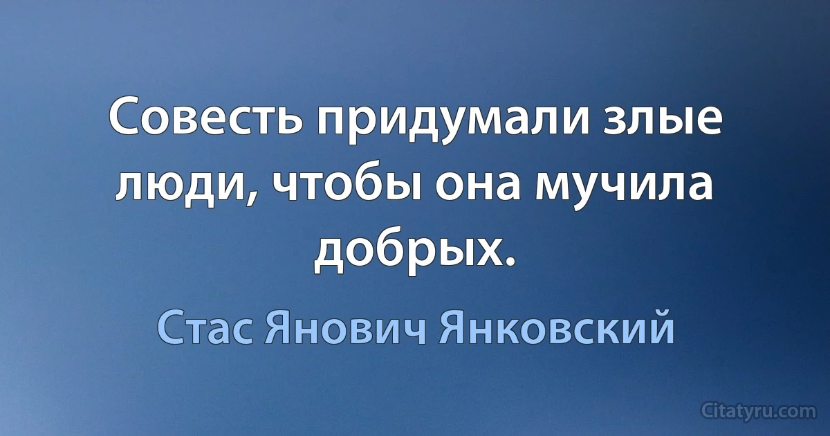 Совесть придумали злые люди, чтобы она мучила добрых. (Стас Янович Янковский)