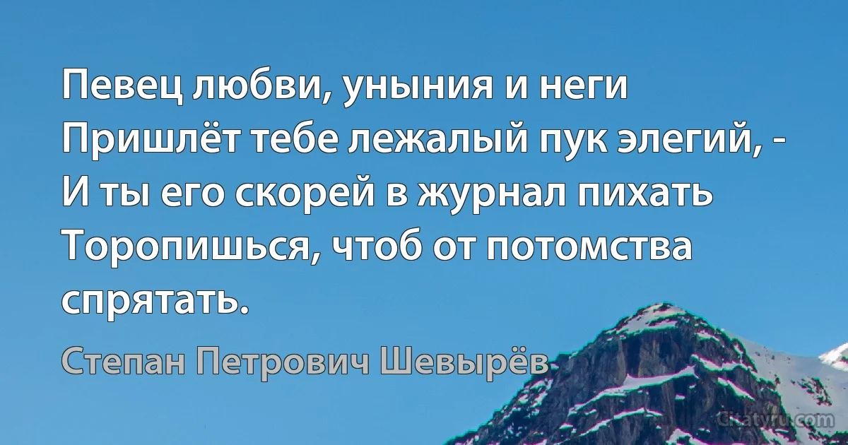 Певец любви, уныния и неги
Пришлёт тебе лежалый пук элегий, -
И ты его скорей в журнал пихать
Торопишься, чтоб от потомства спрятать. (Степан Петрович Шевырёв)