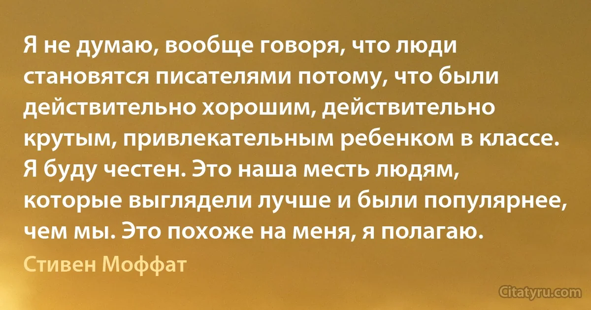 Я не думаю, вообще говоря, что люди становятся писателями потому, что были действительно хорошим, действительно крутым, привлекательным ребенком в классе. Я буду честен. Это наша месть людям, которые выглядели лучше и были популярнее, чем мы. Это похоже на меня, я полагаю. (Стивен Моффат)